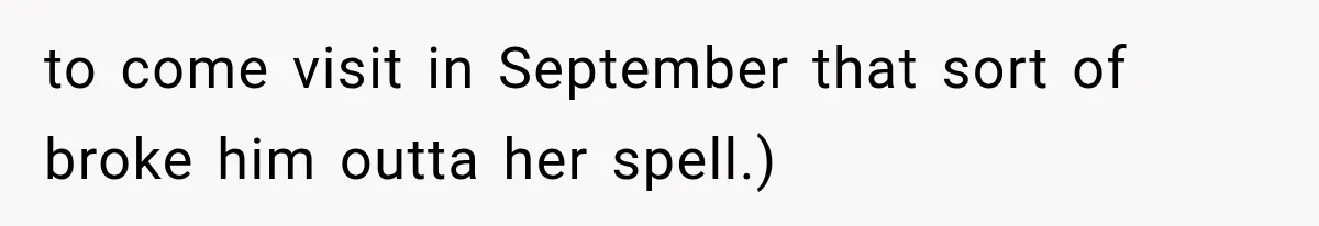 to come visit in September that sort of broke him outta her spell.)