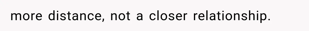 more distance, not a closer relationship.