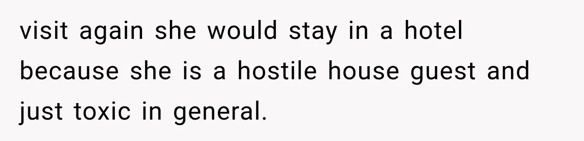 visit again she would stay in a hotel because she is a hostile house guest and just toxic in general.
