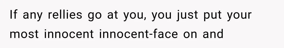 If any rellies go at you, you just put your most innocent innocent-face on and