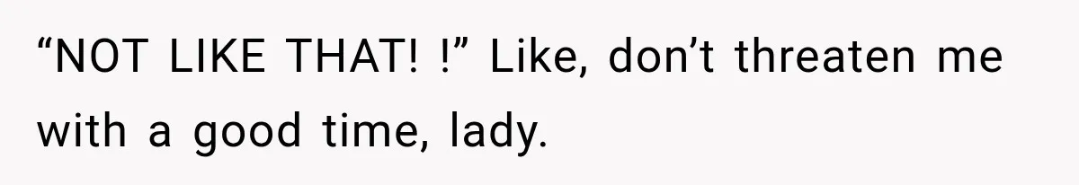 “NOT LIKE THAT! !” Like, don’t threaten me with a good time, lady.