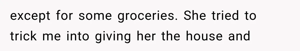 except for some groceries. She tried to trick me into giving her the house and