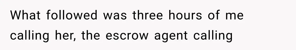 What followed was three hours of me calling her, the escrow agent calling