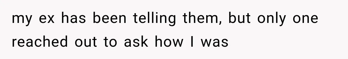 my ex has been telling them, but only one reached out to ask how I was