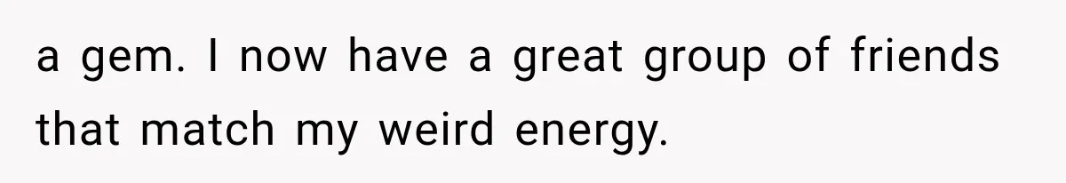a gem. I now have a great group of friends that match my weird energy.