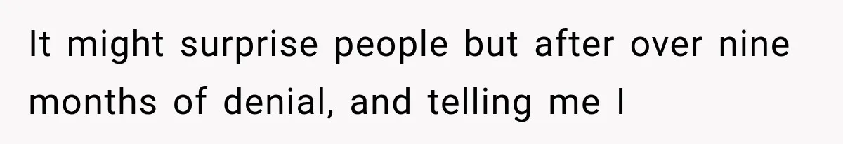 It might surprise people but after over nine months of denial, and telling me I