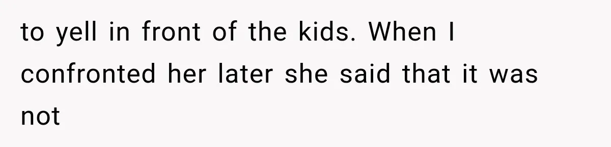 to yell in front of the kids. When I confronted her later she said that it was not