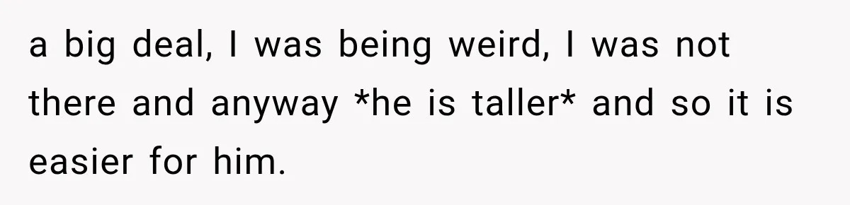 a big deal, I was being weird, I was not there and anyway *he is taller* and so it is easier for him.