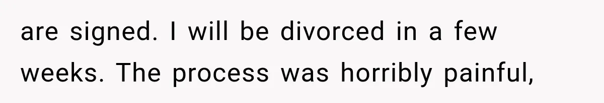 are signed. I will be divorced in a few weeks. The process was horribly painful,