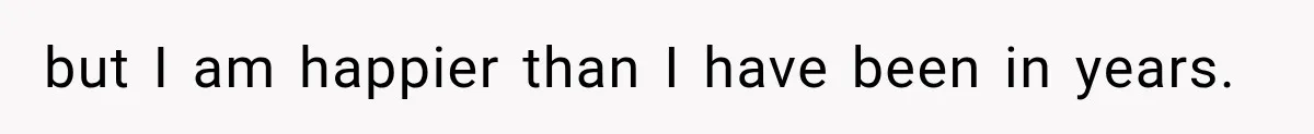 but I am happier than I have been in years.