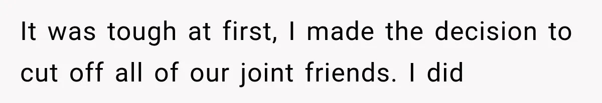 It was tough at first, I made the decision to cut off all of our joint friends. I did