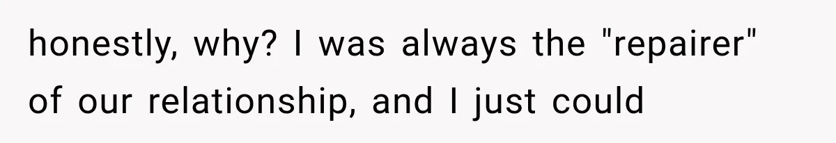 honestly, why? I was always the "repairer" of our relationship, and I just could