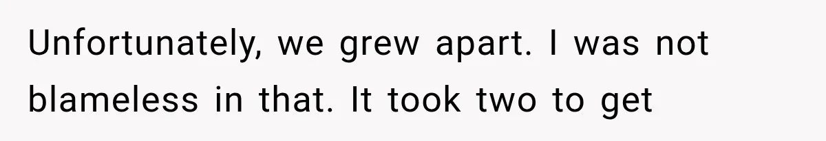 Unfortunately, we grew apart. I was not blameless in that. It took two to get