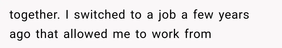 together. I switched to a job a few years ago that allowed me to work from