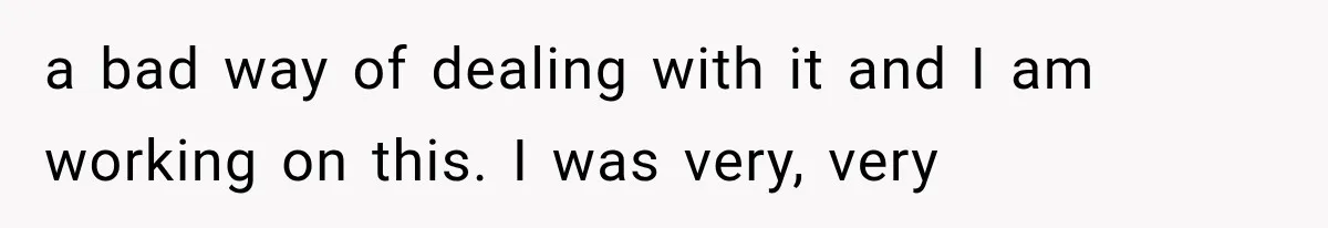 a bad way of dealing with it and I am working on this. I was very, very
