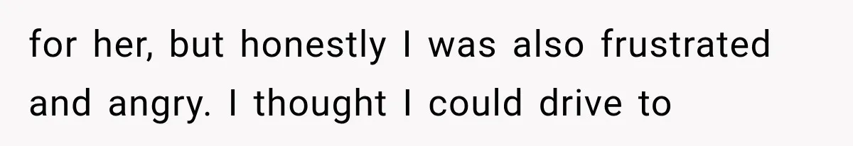 for her, but honestly I was also frustrated and angry. I thought I could drive to