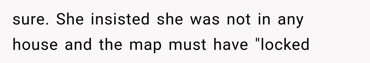 sure. She insisted she was not in any house and the map must have "locked