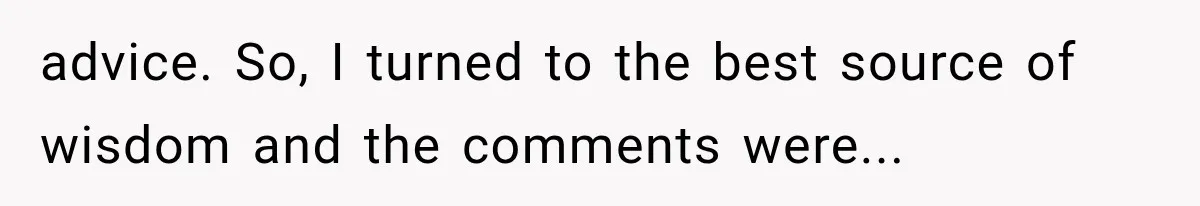 advice. So, I turned to the best source of wisdom and the comments were...