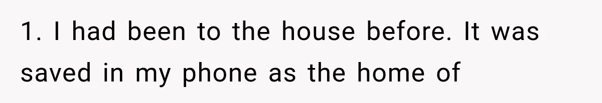 1. I had been to the house before. It was saved in my phone as the home of