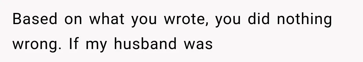 Based on what you wrote, you did nothing wrong. If my husband was