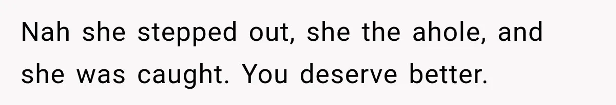 Nah she stepped out, she the ahole, and she was caught. You deserve better.