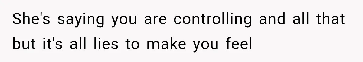 She's saying you are controlling and all that but it's all lies to make you feel