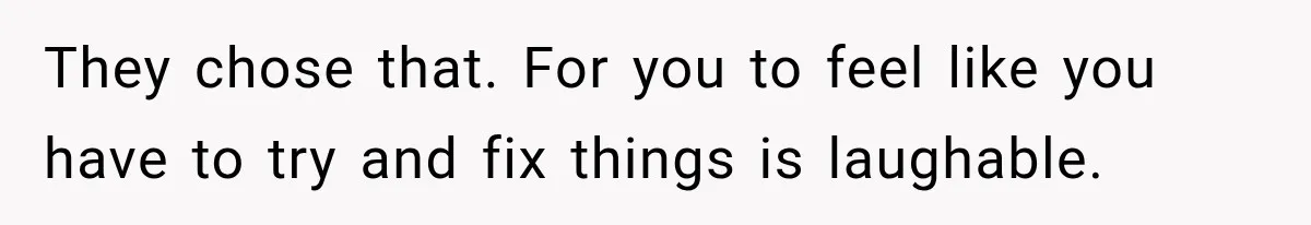 They chose that. For you to feel like you have to try and fix things is laughable.