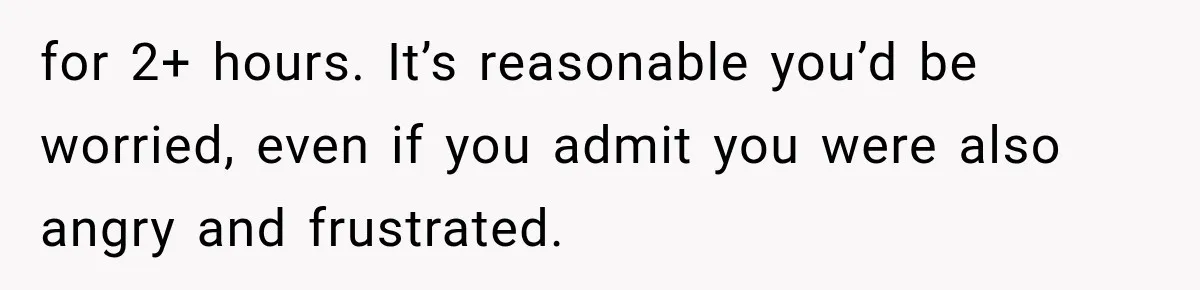 for 2+ hours. It’s reasonable you’d be worried, even if you admit you were also angry and frustrated.