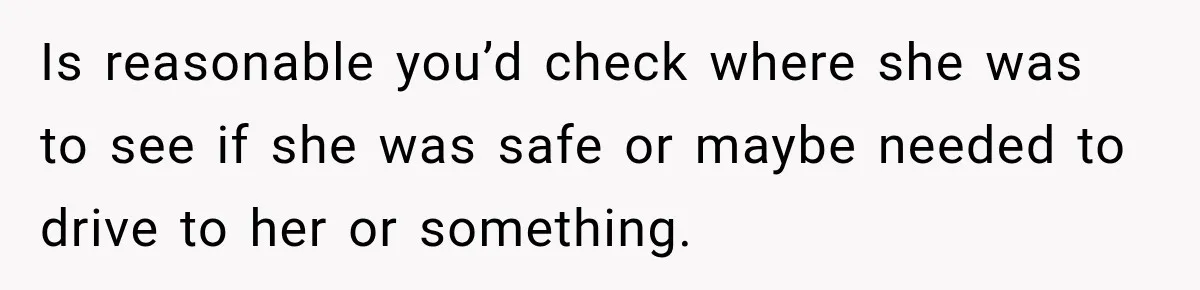 Is reasonable you’d check where she was to see if she was safe or maybe needed to drive to her or something.