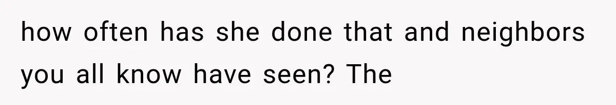 how often has she done that and neighbors you all know have seen? The