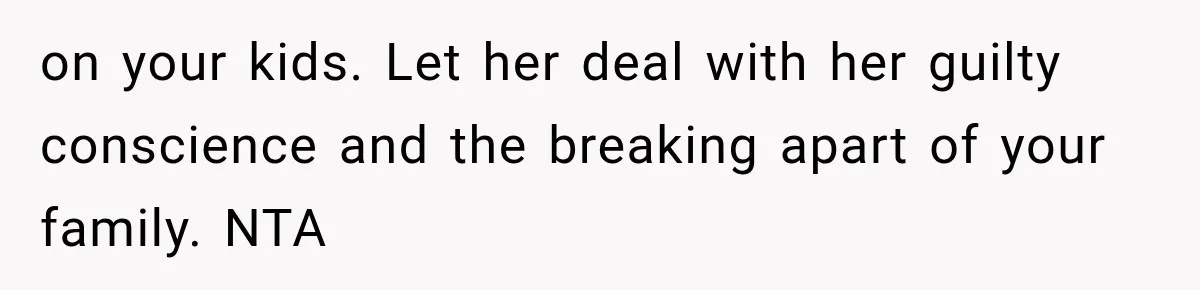 on your kids. Let her deal with her guilty conscience and the breaking apart of your family. NTA