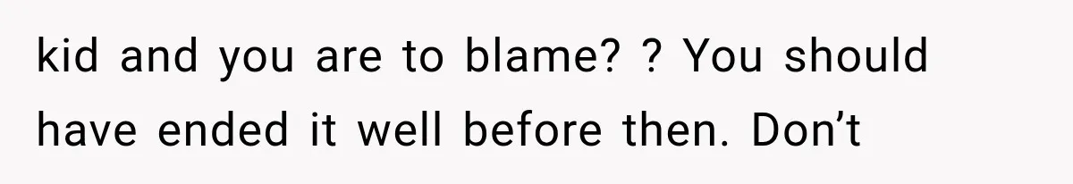 kid and you are to blame? ? You should have ended it well before then. Don’t