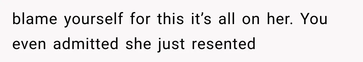 blame yourself for this it’s all on her. You even admitted she just resented