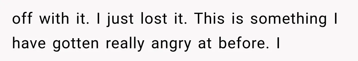 off with it. I just lost it. This is something I have gotten really angry at before. I
