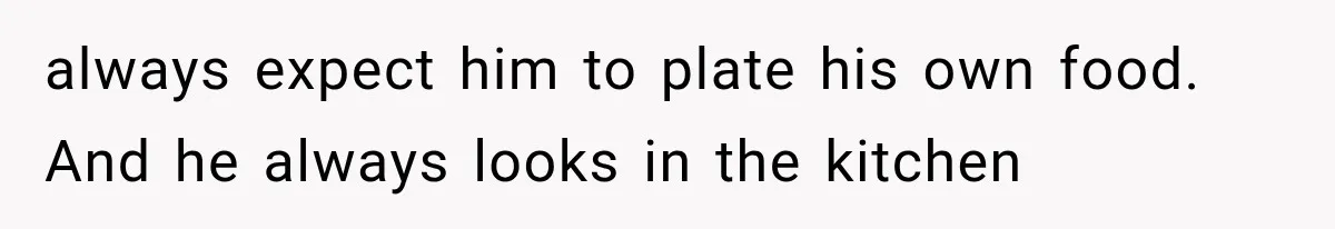 always expect him to plate his own food. And he always looks in the kitchen