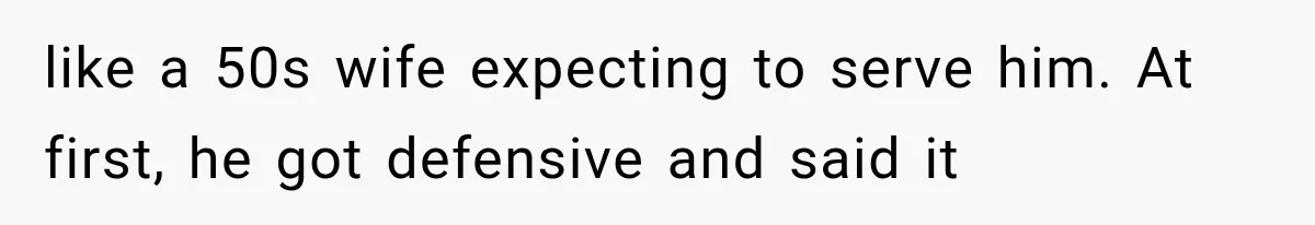 like a 50s wife expecting to serve him. At first, he got defensive and said it