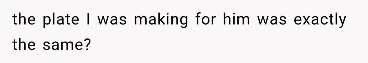 the plate I was making for him was exactly the same?