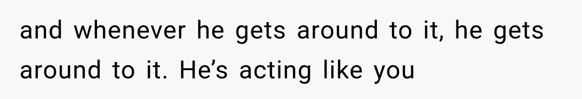and whenever he gets around to it, he gets around to it. He’s acting like you