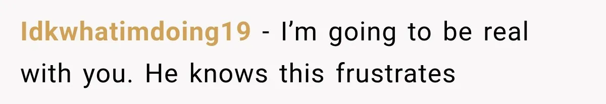 Idkwhatimdoing19 − I’m going to be real with you. He knows this frustrates