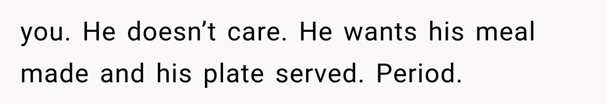 you. He doesn’t care. He wants his meal made and his plate served. Period.