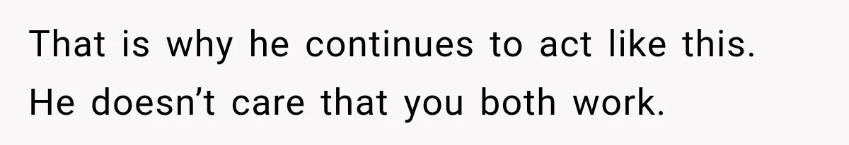 That is why he continues to act like this. He doesn’t care that you both work.