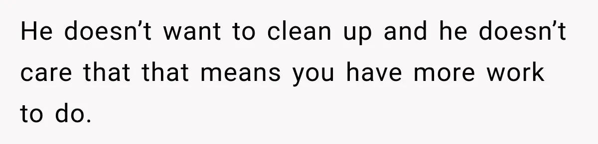 He doesn’t want to clean up and he doesn’t care that that means you have more work to do.