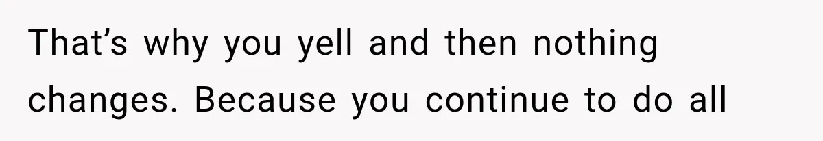 That’s why you yell and then nothing changes. Because you continue to do all