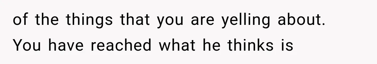 of the things that you are yelling about. You have reached what he thinks is