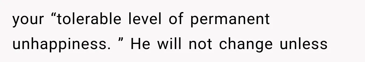 your “tolerable level of permanent unhappiness. ” He will not change unless
