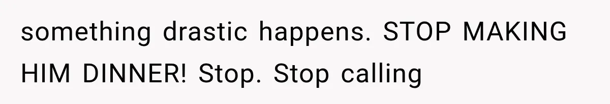 something drastic happens. STOP MAKING HIM DINNER! Stop. Stop calling