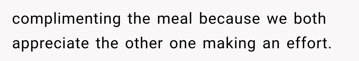 complimenting the meal because we both appreciate the other one making an effort.