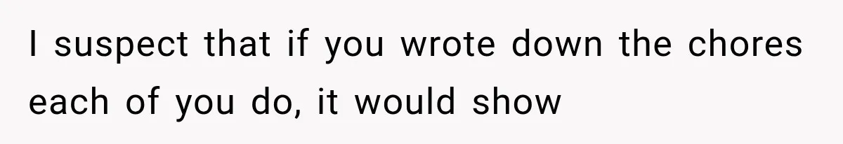 I suspect that if you wrote down the chores each of you do, it would show
