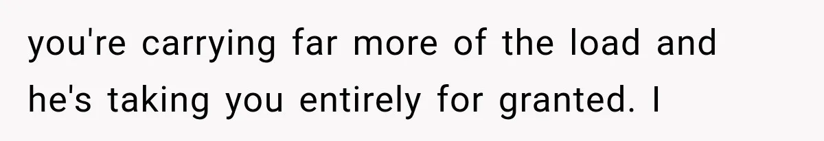 you're carrying far more of the load and he's taking you entirely for granted. I