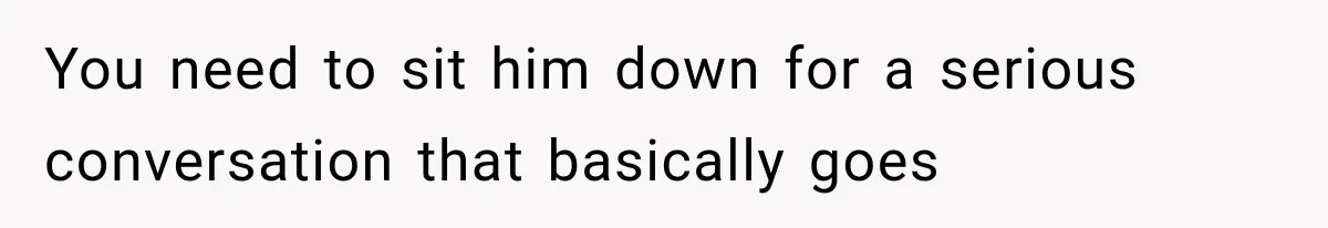 You need to sit him down for a serious conversation that basically goes